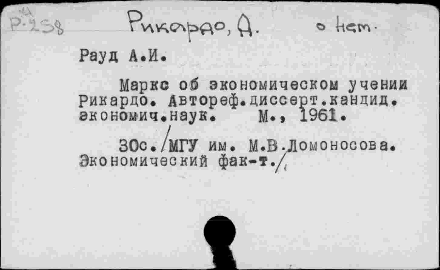 ﻿Рауд А.И.
Маркс об экономическом учении Рикардо, Автореф.диссерт.кандид, экономич.наук. м*» 1961.
30с./мГУ им. М.В Ломоносова.
Экономический фак-т./.